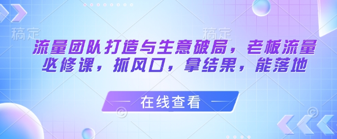 流量团队打造与生意破局，老板流量必修课，抓风口，拿结果，能落地178创业网-专注分享网络创业项目落地实操课程 – 全网首发_高质量创业项目输出178创业网